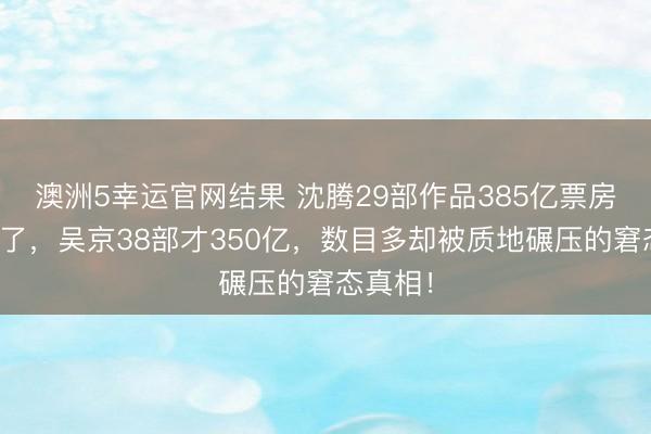 澳洲5幸运官网结果 沈腾29部作品385亿票房王座稳了,吴京38部才350亿,数目多却被质地碾压的窘态真相!