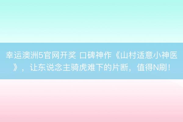 幸运澳洲5官网开奖 口碑神作《山村适意小神医》,让东说念主骑虎难下的片断,值得N刷!