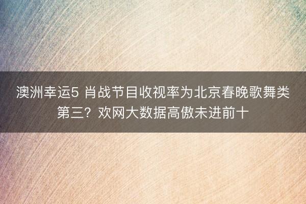 澳洲幸运5 肖战节目收视率为北京春晚歌舞类第三?欢网大数据高傲未进前十