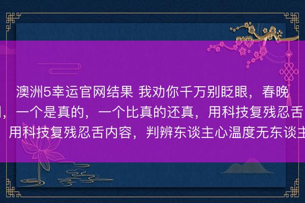 澳洲5幸运官网结果 我劝你千万别眨眼，春晚舞台上出现了两个蔡明，一个是真的，一个比真的还真，用科技复残忍舌内容，判辨东谈主心温度无东谈主可替代