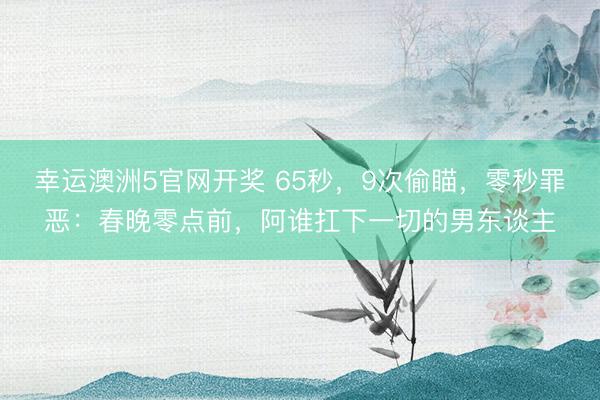 幸运澳洲5官网开奖 65秒，9次偷瞄，零秒罪恶：春晚零点前，阿谁扛下一切的男东谈主