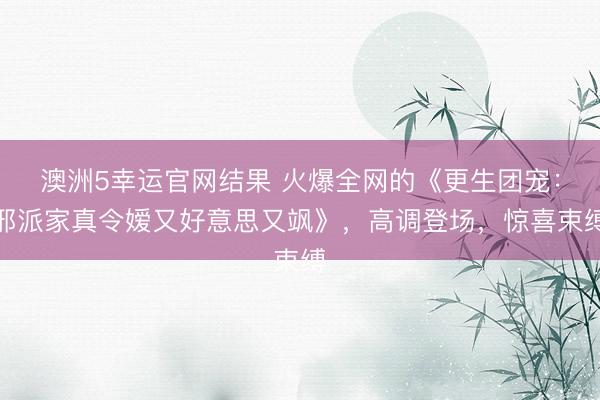 澳洲5幸运官网结果 火爆全网的《更生团宠：邪派家真令嫒又好意思又飒》，高调登场，惊喜束缚