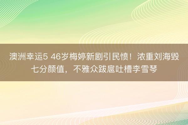 澳洲幸运5 46岁梅婷新剧引民愤！浓重刘海毁七分颜值，不雅众跋扈吐槽李雪琴
