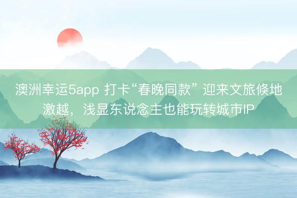 澳洲幸运5app 打卡“春晚同款” 迎来文旅倏地激越，浅显东说念主也能玩转城市IP