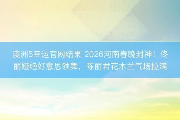 澳洲5幸运官网结果 2026河南春晚封神！佟丽娅绝好意思领舞，陈丽君花木兰气场拉满