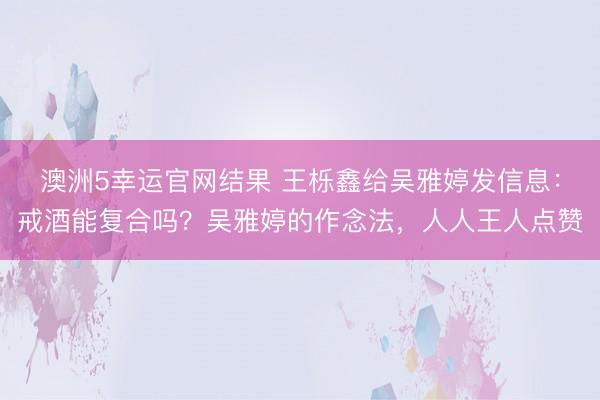 澳洲5幸运官网结果 王栎鑫给吴雅婷发信息:戒酒能复合吗?吴雅婷的作念法,人人王人点赞