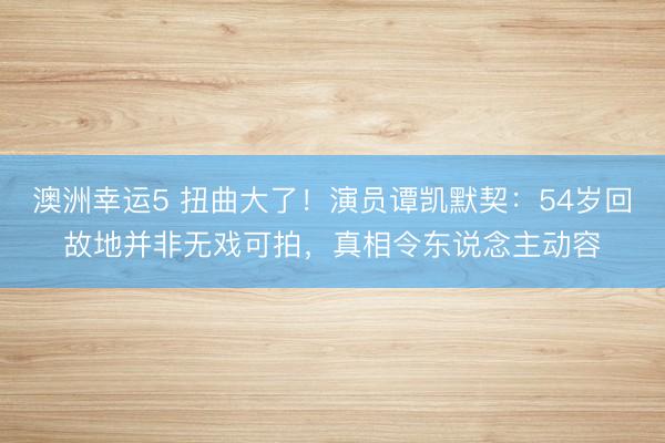 澳洲幸运5 扭曲大了!演员谭凯默契:54岁回故地并非无戏可拍,真相令东说念主动容