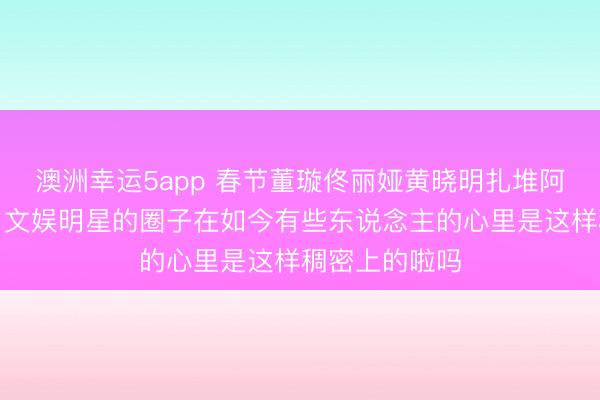 澳洲幸运5app 春节董璇佟丽娅黄晓明扎堆阿那亚，网友：文娱明星的圈子在如今有些东说念主的心里是这样稠密上的啦吗