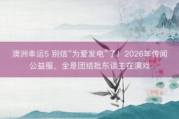 澳洲幸运5 别信“为爱发电”了！2026年传闻公益服，全是团结批东谈主在演戏