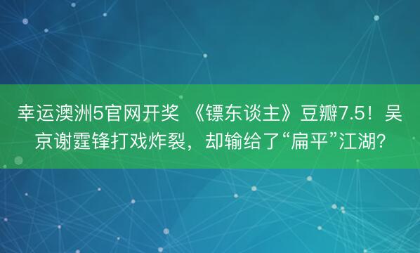 幸运澳洲5官网开奖 《镖东谈主》豆瓣7.5！吴京谢霆锋打戏炸裂，却输给了“扁平”江湖？