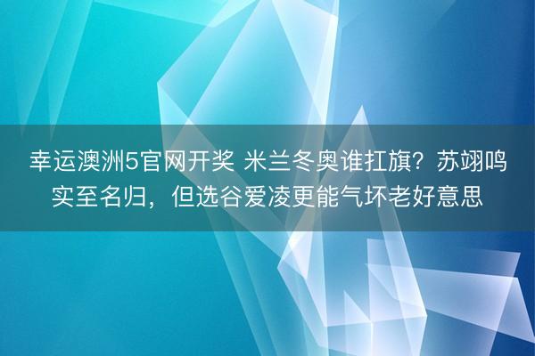 幸运澳洲5官网开奖 米兰冬奥谁扛旗？苏翊鸣实至名归，但选谷爱凌更能气坏老好意思