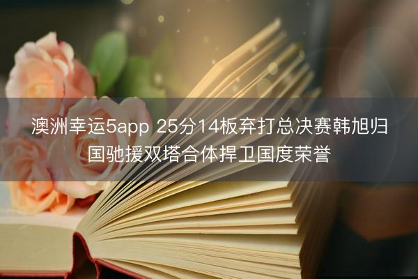 澳洲幸运5app 25分14板弃打总决赛韩旭归国驰援双塔合体捍卫国度荣誉