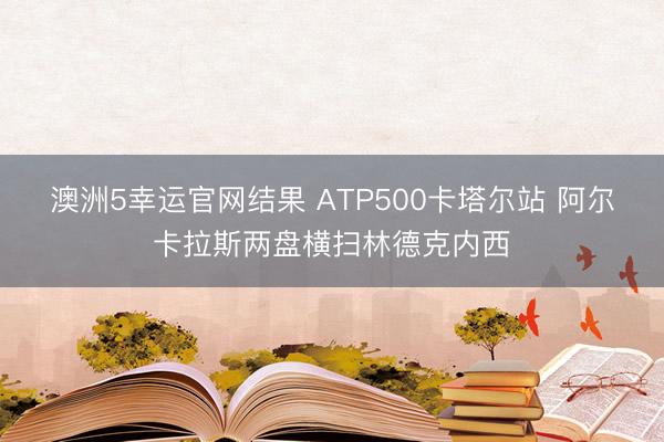 澳洲5幸运官网结果 ATP500卡塔尔站 阿尔卡拉斯两盘横扫林德克内西
