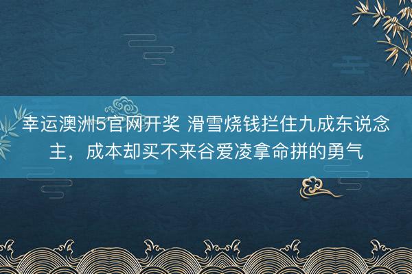 幸运澳洲5官网开奖 滑雪烧钱拦住九成东说念主，成本却买不来谷爱凌拿命拼的勇气