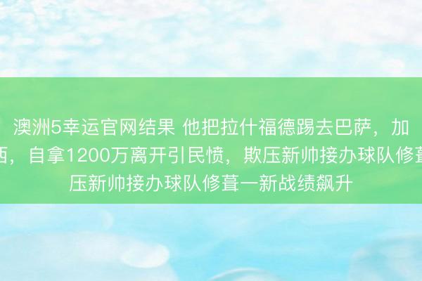 澳洲5幸运官网结果 他把拉什福德踢去巴萨，加纳乔卖给切尔西，自拿1200万离开引民愤，欺压新帅接办球队修葺一新战绩飙升