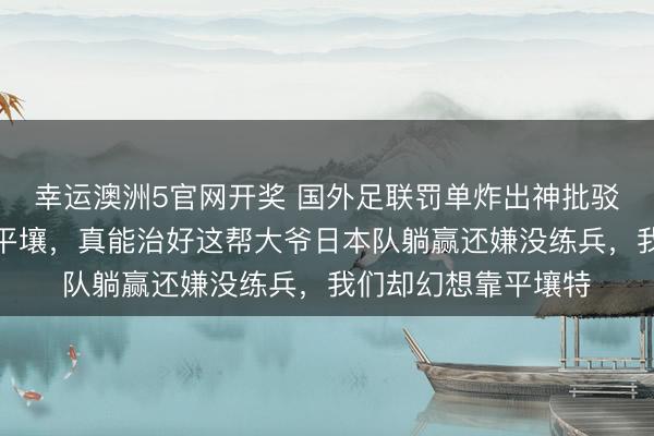 幸运澳洲5官网开奖 国外足联罚单炸出神批驳：把国足主场改成平壤，真能治好这帮大爷日本队躺赢还嫌没练兵，我们却幻想靠平壤特