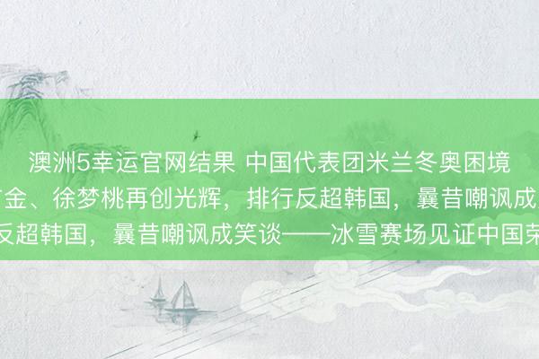澳洲5幸运官网结果 中国代表团米兰冬奥困境翻盘！苏翊鸣寿辰夺首金、徐梦桃再创光辉，排行反超韩国，曩昔嘲讽成笑谈——冰雪赛场见证中国荣耀