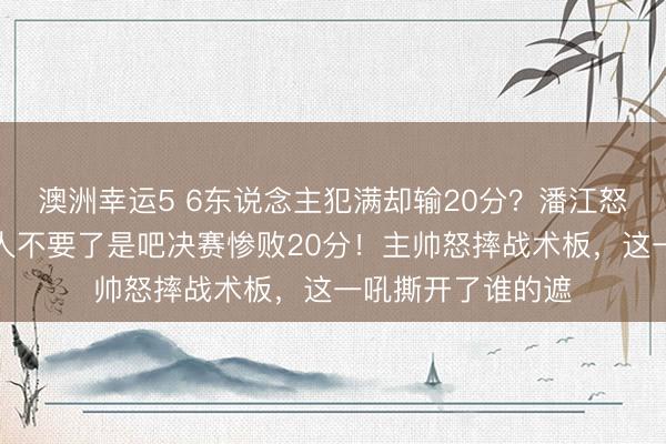 澳洲幸运5 6东说念主犯满却输20分？潘江怒摔战术板：脸王人不要了是吧决赛惨败20分！主帅怒摔战术板，这一吼撕开了谁的遮