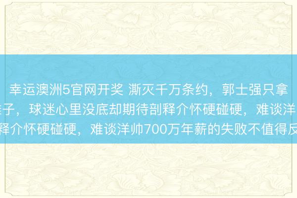幸运澳洲5官网开奖 澌灭千万条约，郭士强只拿100来万接办男篮旧摊子，球迷心里没底却期待剖释介怀硬碰硬，难谈洋帅700万年薪的失败不值得反想