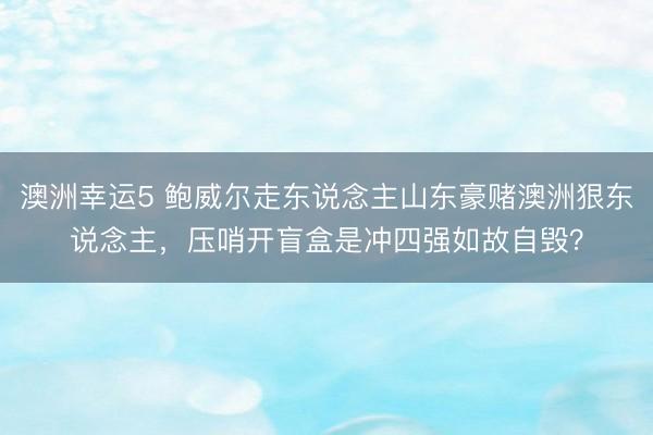 澳洲幸运5 鲍威尔走东说念主山东豪赌澳洲狠东说念主,压哨开盲盒是冲四强如故自毁?