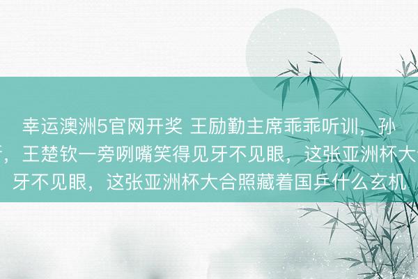 幸运澳洲5官网开奖 王励勤主席乖乖听训，孙颖莎品头题足训话不断，王楚钦一旁咧嘴笑得见牙不见眼，这张亚洲杯大合照藏着国乒什么玄机
