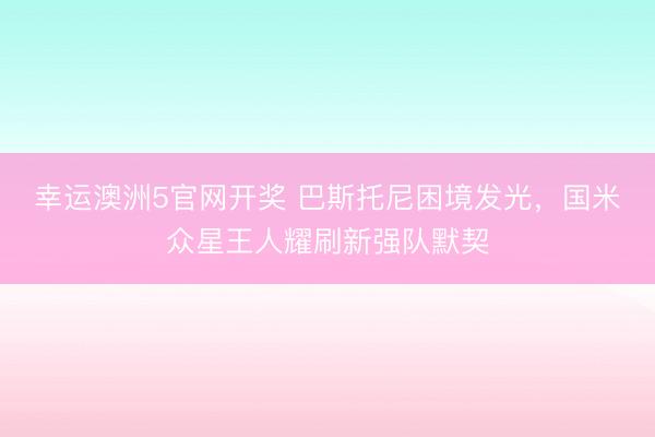 幸运澳洲5官网开奖 巴斯托尼困境发光,国米众星王人耀刷新强队默契