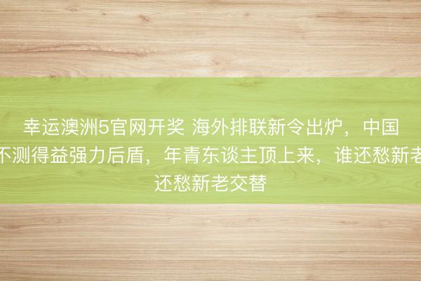 幸运澳洲5官网开奖 海外排联新令出炉，中国女排不测得益强力后盾，年青东谈主顶上来，谁还愁新老交替