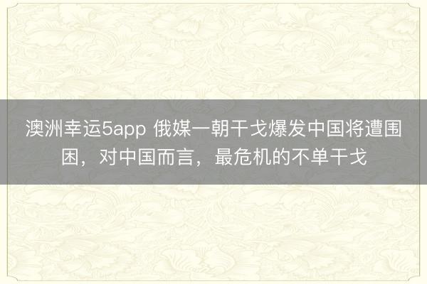 澳洲幸运5app 俄媒一朝干戈爆发中国将遭围困,对中国而言,最危机的不单干戈