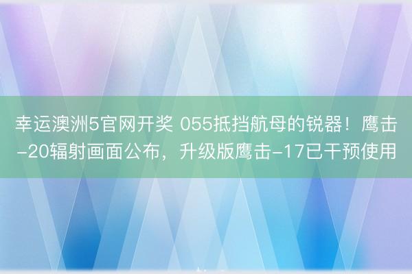 幸运澳洲5官网开奖 055抵挡航母的锐器！鹰击-20辐射画面公布，升级版鹰击-17已干预使用