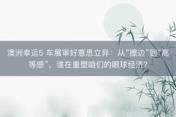 澳洲幸运5 车展审好意思立异：从“擦边”到“高等感”，谁在重塑咱们的眼球经济？