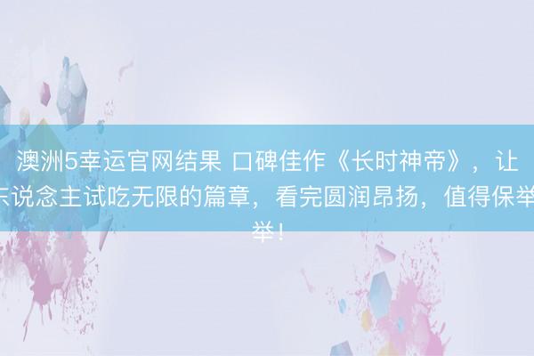 澳洲5幸运官网结果 口碑佳作《长时神帝》，让东说念主试吃无限的篇章，看完圆润昂扬，值得保举！