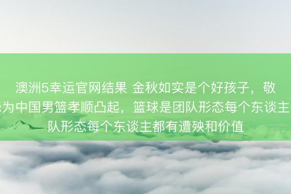 澳洲5幸运官网结果 金秋如实是个好孩子,敬小慎微任劳任怨为中国男篮孝顺凸起,篮球是团队形态每个东谈主都有遭殃和价值