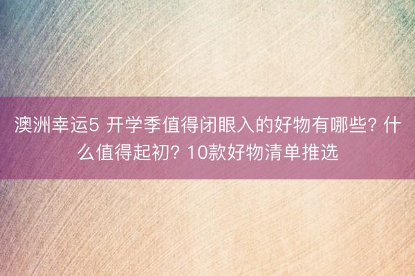 澳洲幸运5 开学季值得闭眼入的好物有哪些? 什么值得起初? 10款好物清单推选