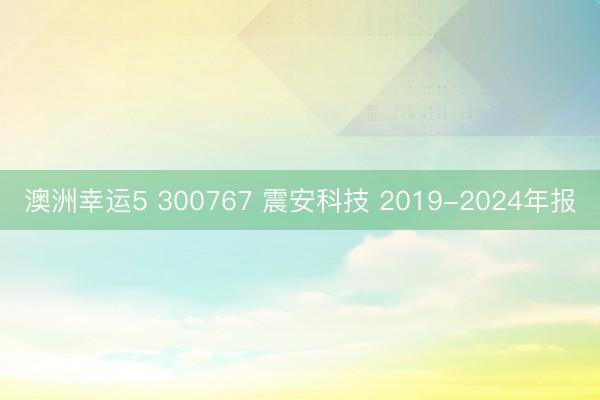 澳洲幸运5 300767 震安科技 2019-2024年报